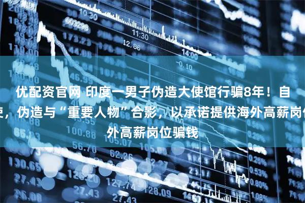 优配资官网 印度一男子伪造大使馆行骗8年!自称大使,伪造与“重要人物”合影,以承诺提供海外高薪岗位骗钱