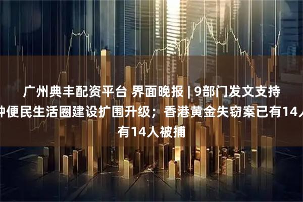广州典丰配资平台 界面晚报 | 9部门发文支持一刻钟便民生活圈建设扩围升级；香港黄金失窃案已有14人被捕