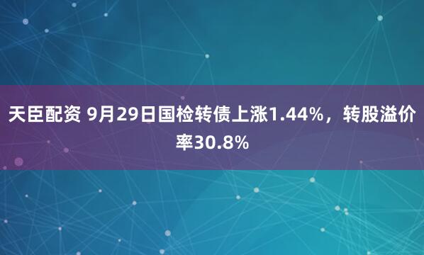 天臣配资 9月29日国检转债上涨1.44%，转股溢价率30.8%