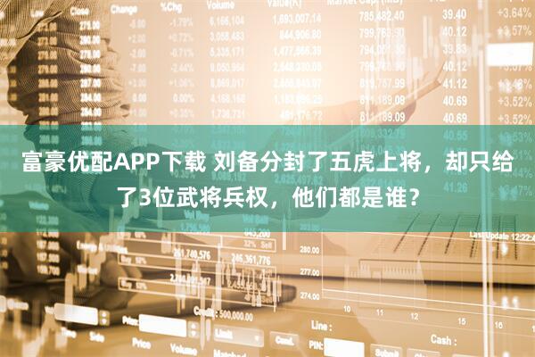 富豪优配APP下载 刘备分封了五虎上将，却只给了3位武将兵权，他们都是谁？