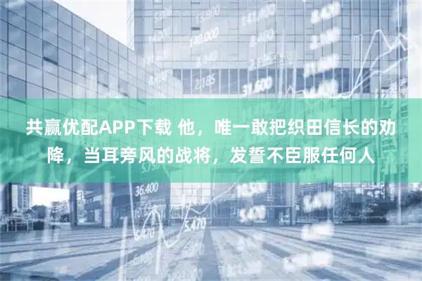 共赢优配APP下载 他，唯一敢把织田信长的劝降，当耳旁风的战将，发誓不臣服任何人