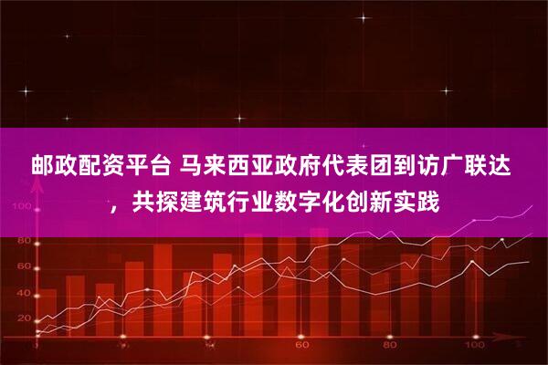邮政配资平台 马来西亚政府代表团到访广联达 ，共探建筑行业数字化创新实践