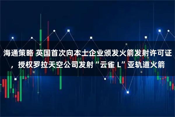海通策略 英国首次向本土企业颁发火箭发射许可证，授权罗拉天空公司发射“云雀 L”亚轨道火箭