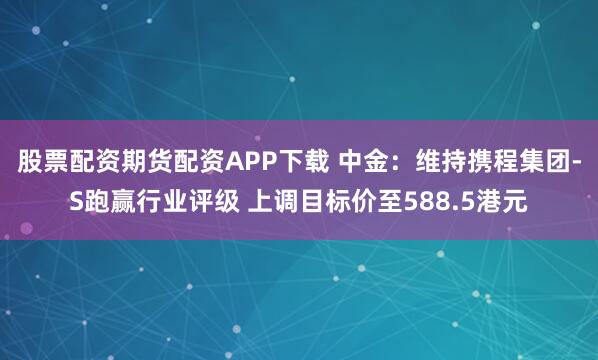股票配资期货配资APP下载 中金：维持携程集团-S跑赢行业评级 上调目标价至588.5港元