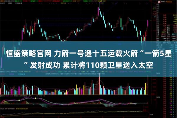 恒盛策略官网 力箭一号遥十五运载火箭“一箭5星”发射成功 累计将110颗卫星送入太空